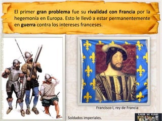 El primer gran problema fue su rivalidad con Francia por la
                                hegemonía en Europa. Esto le llevó a estar permanentemente
fueradeclase-vdp.blogspot.com




                                en guerra contra los intereses franceses.
Prof.: Jairo Martín




                                                                       Francisco I, rey de Francia

                                                       Soldados imperiales.
 