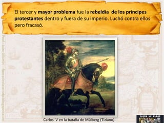 El tercer y mayor problema fue la rebeldía de los príncipes
                                                    protestantes dentro y fuera de su imperio. Luchó contra ellos
                                                    pero fracasó.
Prof.: Jairo Martín fueradeclase-vdp.blogspot.com




                                                                Carlos V en la batalla de Mülberg (Tiziano).
 