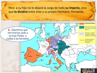 Pero a su hijo no le dejará la carga de todo su imperio, sino
     que lo dividirá entre éste y su propio hermano, Fernando.




    6. Identifica qué
    territorios cede a
     su hijo Felipe, y
   cuáles a su hermano.




Prof.: Jairo Martín       fueradeclase-vdp.blogspot.com
 
