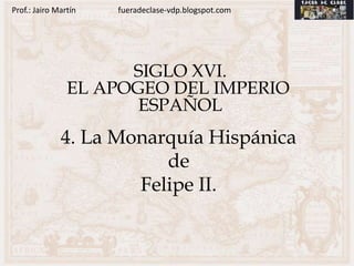 Prof.: Jairo Martín   fueradeclase-vdp.blogspot.com




                      SIGLO XVI.
                EL APOGEO DEL IMPERIO
                       ESPAÑOL
              4. La Monarquía Hispánica
                         de
                      Felipe II.
 
