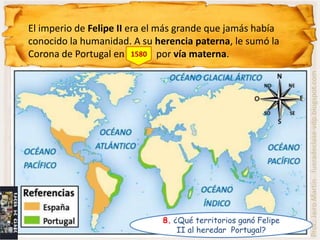 El imperio de Felipe II era el más grande que jamás había
conocido la humanidad. A su herencia paterna, le sumó la
Corona de Portugal en 1580 por vía materna.




                                                                Prof.: Jairo Martín fueradeclase-vdp.blogspot.com
                              8. ¿Qué territorios ganó Felipe
                                  II al heredar Portugal?
 