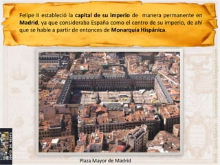 Felipe II estableció la capital de su imperio de manera permanente en
Madrid, ya que consideraba España como el centro de su imperio, de ahí
que se hable a partir de entonces de Monarquía Hispánica.




                                                                         Prof.: Jairo Martín fueradeclase-vdp.blogspot.com
                       Plaza Mayor de Madrid
 