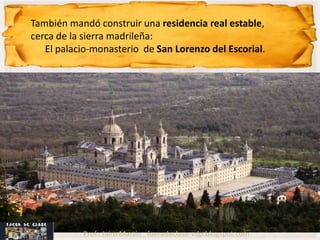 También mandó construir una residencia real estable,
cerca de la sierra madrileña:
   El palacio-monasterio de San Lorenzo del Escorial.




           Prof.: Jairo Martín fueradeclase-vdp.blogspot.com
 