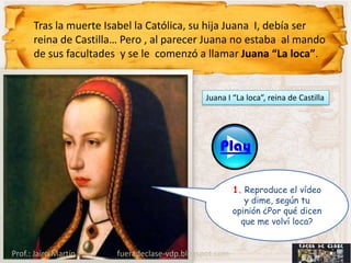 Tras la muerte Isabel la Católica, su hija Juana I, debía ser
      reina de Castilla… Pero , al parecer Juana no estaba al mando
      de sus facultades y se le comenzó a llamar Juana “La loca”.


                                              Juana I “La loca”, reina de Castilla




                                                  Play

                                                       1. Reproduce el vídeo
                                                          y dime, según tu
                                                       opinión ¿Por qué dicen
                                                         que me volví loca?


Prof.: Jairo Martín    fueradeclase-vdp.blogspot.com
 