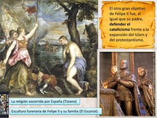 El otro gran objetivo
                                                              de Felipe II fue, al
                                                              igual que su padre,
                                                              defender el
                                                              catolicismo frente a la
                                                              expansión del Islam y




                                                                                        Prof.: Jairo Martín fueradeclase-vdp.blogspot.com
                                                              del protestantismo.




La religión socorrida por España (Tiziano)

Escultura funeraria de Felipe II y su familia (El Escorial)
 