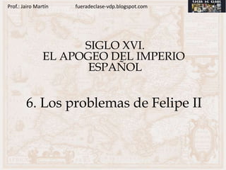 Prof.: Jairo Martín   fueradeclase-vdp.blogspot.com




                      SIGLO XVI.
                EL APOGEO DEL IMPERIO
                       ESPAÑOL


        6. Los problemas de Felipe II
 