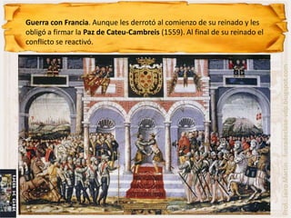 Guerra con Francia. Aunque les derrotó al comienzo de su reinado y les
obligó a firmar la Paz de Cateu-Cambreis (1559). Al final de su reinado el
conflicto se reactivó.




                                                                             Prof.: Jairo Martín fueradeclase-vdp.blogspot.com
 