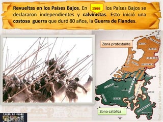 Revueltas en los Países Bajos. En 1566 los Países Bajos se
declararon independientes y calvinistas. Esto inició una
costosa guerra que duró 80 años, la Guerra de Flandes.




                                                             Prof.: Jairo Martín fueradeclase-vdp.blogspot.com
                                      Zona protestante




                                     Zona católica
 