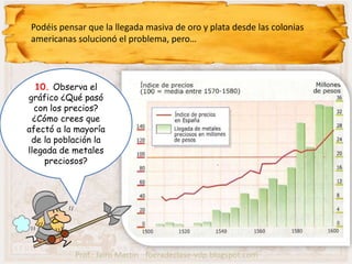Podéis pensar que la llegada masiva de oro y plata desde las colonias
 americanas solucionó el problema, pero…



   10. Observa el
gráfico ¿Qué pasó
  con los precios?
  ¿Cómo crees que
afectó a la mayoría
 de la población la
llegada de metales
     preciosos?




            Prof.: Jairo Martín fueradeclase-vdp.blogspot.com
 