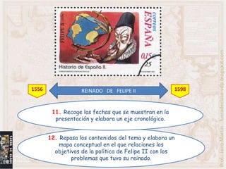 Prof.: Jairo Martín fueradeclase-vdp.blogspot.com
1556               REINADO DE FELIPE II               1598



        11. Recoge las fechas que se muestran en la
         presentación y elabora un eje cronológico.


       12. Repasa los contenidos del tema y elabora un
           mapa conceptual en el que relaciones los
         objetivos de la política de Felipe II con los
               problemas que tuvo su reinado.
 