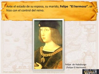 Ante el estado de su esposa, su marido, Felipe “El hermoso”, se
   hizo con el control del reino.




                                                      Felipe de Habsburgo
                                                       (Felipe El Hermoso)
Prof.: Jairo Martín   fueradeclase-vdp.blogspot.com
 