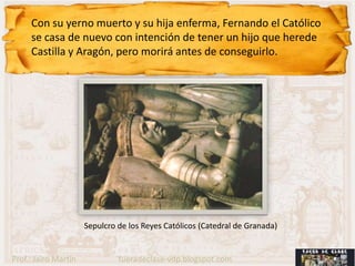Con su yerno muerto y su hija enferma, Fernando el Católico
     se casa de nuevo con intención de tener un hijo que herede
     Castilla y Aragón, pero morirá antes de conseguirlo.




                      Sepulcro de los Reyes Católicos (Catedral de Granada)


Prof.: Jairo Martín            fueradeclase-vdp.blogspot.com
 