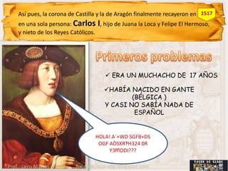 Así pues, la corona de Castilla y la de Aragón finalmente recayeron en 1517
    en una sola persona: Carlos I, hijo de Juana la Loca y Felipe El Hermoso,
    y nieto de los Reyes Católicos.




                                      ERA UN MUCHACHO DE 17 AÑOS

                                     HABÍA NACIDO EN GANTE
                                             (BÉLGICA )
                                     Y CASI NO SABÍA NADA DE
                                              ESPAÑOL


                                 HOLA! A`+WD SGFB+DS
                                  OGF AÒSXR‽H324 0R
                                      Y3ﬄODI???

Prof.: Jairo Martín       fueradeclase-vdp.blogspot.com
 