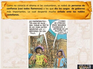 Como no conocía el idioma ni las costumbres, se rodeó de personas de
    confianza (casi todos flamencos) a los que dio los cargos de gobierno
    más importantes. Lo cual despertó mucho enfado ente los nobles
    castellanos.




Prof.: Jairo Martín      fueradeclase-vdp.blogspot.com
 