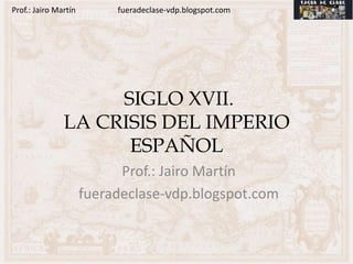 Prof.: Jairo Martín        fueradeclase-vdp.blogspot.com




                    SIGLO XVII.
               LA CRISIS DEL IMPERIO
                     ESPAÑOL
                            Prof.: Jairo Martín
                      fueradeclase-vdp.blogspot.com
 