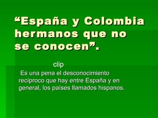 “ España y Colombia hermanos que no se conocen”.  Es una pena el desconocimiento recíproco que hay entre España y en general, los países llamados hispanos.  clip 