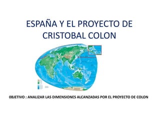 ESPAÑA Y EL PROYECTO DE CRISTOBAL COLON 0BJETIVO : ANALIZAR LAS DIMENSIONES ALCANZADAS POR EL PROYECTO DE COLON 