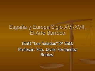 España y Europa Siglo XVI-XVII. El Arte Barroco IESO “Los Salados”.2º ESO. Profesor: Fco. Javier Fernández Robles  