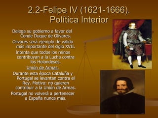 2.2-Felipe IV (1621-1666). Política Interior <ul><li>Delega su gobierno a favor del  Conde Duque de Olivares. </li></ul><u...