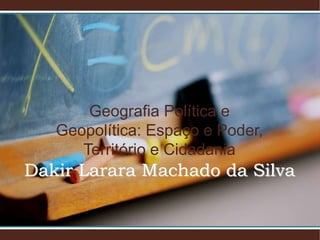 Geografia Política e
Geopolítica: Espaço e Poder,
Território e Cidadania
Dakir Larara Machado da Silva
 