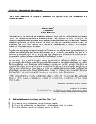 ESPAÑOL – SEGUNDO DE SECUNDARIA
Lee el texto y responde las preguntas, rellenando con lápiz el círculo que corresponda a la
respuesta correcta.
El gato negro*
[Fragmento]
Edgar Allan Poe
Desde la infancia me destaqué por la docilidad y bondad de mi carácter. La ternura que abrigaba mi
corazón era tan grande que llegaba a convertirme en objeto de burla para mis compañeros. Me
gustaban especialmente los animales, y mis padres me permitían tener una gran variedad. Pasaba a
su lado la mayor parte del tiempo, y jamás me sentía más feliz que cuando les daba de comer y los
acariciaba. Este rasgo de mi carácter creció conmigo y, cuando llegué a la madurez, se convirtió en
una de mis principales fuentes de placer.
Aquellos que alguna vez han experimentado cariño hacia un perro fiel y sagaz no necesitan que me
moleste en explicarles la naturaleza o la intensidad de la retribución que recibía. Hay algo en el
generoso y abnegado amor de un animal que llega directamente al corazón de aquel que con
frecuencia ha probado la falsa amistad y la frágil fidelidad del hombre.
Me casé joven y tuve la alegría de que mi esposa compartiera mis preferencias. Al observar mi gusto
por los animales domésticos, no perdía oportunidad de procurarme los más agradables de entre ellos.
Teníamos pájaros, peces de colores, un hermoso perro, conejos, un monito y un gato. Este último era
un animal de notable tamaño y hermosura, completamente negro y de una sagacidad asombrosa. Al
referirse a su inteligencia, mi mujer, que en el fondo era no poco supersticiosa, aludía con frecuencia
a la antigua creencia popular de que todos los gatos negros son brujas metamorfoseadas1
. No quiero
decir que lo creyera seriamente, y sólo menciono la cosa porque acabo de recordarla.
Plutón -tal era el nombre del gato- se había convertido en mi favorito y mi camarada. Sólo yo le daba
de comer y él me seguía por todas partes en casa. Me costaba mucho impedir que anduviera tras de
mí en la calle.
1
Metamorfosis: transformación, mudanza, conversión.
* Traducción de Julio Cortázar
Obtenido de: López, Nieves. Luis. Ciudad Selva. Recuperado el 2 de marzo de la página:
http://www.ciudadseva.com/textos/cuentos/ing/poe/gato.htm
1. ¿Cuál es la idea central del texto de Edgar Allan Poe?
A) La alegría que el protagonista compartía con su esposa.
B) El amor del protagonista por los animales y el apego que sentía por su gato.
C) La diversidad de especies animales de las que era dueño.
 
