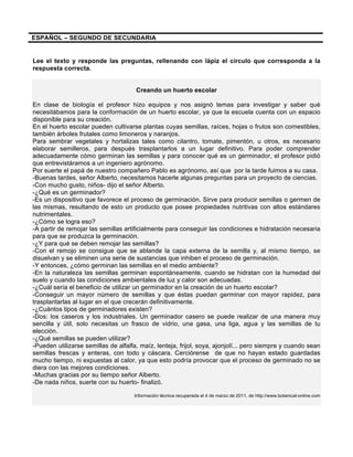 ESPAÑOL – SEGUNDO DE SECUNDARIA
Lee el texto y responde las preguntas, rellenando con lápiz el círculo que corresponda a la
respuesta correcta.
Creando un huerto escolar
En clase de biología el profesor hizo equipos y nos asignó temas para investigar y saber qué
necesitábamos para la conformación de un huerto escolar, ya que la escuela cuenta con un espacio
disponible para su creación.
En el huerto escolar pueden cultivarse plantas cuyas semillas, raíces, hojas o frutos son comestibles,
también árboles frutales como limoneros y naranjos.
Para sembrar vegetales y hortalizas tales como cilantro, tomate, pimentón, u otros, es necesario
elaborar semilleros, para después trasplantarlos a un lugar definitivo. Para poder comprender
adecuadamente cómo germinan las semillas y para conocer qué es un germinador, el profesor pidió
que entrevistáramos a un ingeniero agrónomo.
Por suerte el papá de nuestro compañero Pablo es agrónomo, así que por la tarde fuimos a su casa.
-Buenas tardes, señor Alberto, necesitamos hacerle algunas preguntas para un proyecto de ciencias.
-Con mucho gusto, niños- dijo el señor Alberto.
-¿Qué es un germinador?
-Es un dispositivo que favorece el proceso de germinación. Sirve para producir semillas o germen de
las mismas, resultando de esto un producto que posee propiedades nutritivas con altos estándares
nutrimentales.
-¿Cómo se logra eso?
-A partir de remojar las semillas artificialmente para conseguir las condiciones e hidratación necesaria
para que se produzca la germinación.
-¿Y para qué se deben remojar las semillas?
-Con el remojo se consigue que se ablande la capa externa de la semilla y, al mismo tiempo, se
disuelvan y se eliminen una serie de sustancias que inhiben el proceso de germinación.
-Y entonces, ¿cómo germinan las semillas en el medio ambiente?
-En la naturaleza las semillas germinan espontáneamente, cuando se hidratan con la humedad del
suelo y cuando las condiciones ambientales de luz y calor son adecuadas.
-¿Cuál sería el beneficio de utilizar un germinador en la creación de un huerto escolar?
-Conseguir un mayor número de semillas y que éstas puedan germinar con mayor rapidez, para
trasplantarlas al lugar en el que crecerán definitivamente.
-¿Cuántos tipos de germinadores existen?
-Dos: los caseros y los industriales. Un germinador casero se puede realizar de una manera muy
sencilla y útil, solo necesitas un frasco de vidrio, una gasa, una liga, agua y las semillas de tu
elección.
-¿Qué semillas se pueden utilizar?
-Pueden utilizarse semillas de alfalfa, maíz, lenteja, frijol, soya, ajonjolí... pero siempre y cuando sean
semillas frescas y enteras, con todo y cáscara. Cerciórense de que no hayan estado guardadas
mucho tiempo, ni expuestas al calor, ya que esto podría provocar que el proceso de germinado no se
diera con las mejores condiciones.
-Muchas gracias por su tiempo señor Alberto.
-De nada niños, suerte con su huerto- finalizó.
Información técnica recuperada el 4 de marzo de 2011, de http://www.botanical-online.com
 