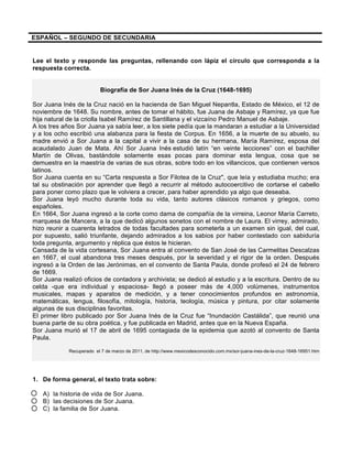 ESPAÑOL – SEGUNDO DE SECUNDARIA
Lee el texto y responde las preguntas, rellenando con lápiz el círculo que corresponda a la
respuesta correcta.
Biografía de Sor Juana Inés de la Cruz (1648-1695)
Sor Juana Inés de la Cruz nació en la hacienda de San Miguel Nepantla, Estado de México, el 12 de
noviembre de 1648. Su nombre, antes de tomar el hábito, fue Juana de Asbaje y Ramírez, ya que fue
hija natural de la criolla Isabel Ramírez de Santillana y el vizcaíno Pedro Manuel de Asbaje.
A los tres años Sor Juana ya sabía leer, a los siete pedía que la mandaran a estudiar a la Universidad
y a los ocho escribió una alabanza para la fiesta de Corpus. En 1656, a la muerte de su abuelo, su
madre envió a Sor Juana a la capital a vivir a la casa de su hermana, María Ramírez, esposa del
acaudalado Juan de Mata. Ahí Sor Juana Inés estudió latín “en veinte lecciones” con el bachiller
Martín de Olivas, bastándole solamente esas pocas para dominar esta lengua, cosa que se
demuestra en la maestría de varias de sus obras, sobre todo en los villancicos, que contienen versos
latinos.
Sor Juana cuenta en su “Carta respuesta a Sor Filotea de la Cruz", que leía y estudiaba mucho; era
tal su obstinación por aprender que llegó a recurrir al método autocoercitivo de cortarse el cabello
para poner como plazo que le volviera a crecer, para haber aprendido ya algo que deseaba.
Sor Juana leyó mucho durante toda su vida, tanto autores clásicos romanos y griegos, como
españoles.
En 1664, Sor Juana ingresó a la corte como dama de compañía de la virreina, Leonor María Carreto,
marquesa de Mancera, a la que dedicó algunos sonetos con el nombre de Laura. El virrey, admirado,
hizo reunir a cuarenta letrados de todas facultades para someterla a un examen sin igual, del cual,
por supuesto, salió triunfante, dejando admirados a los sabios por haber contestado con sabiduría
toda pregunta, argumento y réplica que éstos le hicieran.
Cansada de la vida cortesana, Sor Juana entra al convento de San José de las Carmelitas Descalzas
en 1667, el cual abandona tres meses después, por la severidad y el rigor de la orden. Después
ingresó a la Orden de las Jerónimas, en el convento de Santa Paula, donde profesó el 24 de febrero
de 1669.
Sor Juana realizó oficios de contadora y archivista; se dedicó al estudio y a la escritura. Dentro de su
celda -que era individual y espaciosa- llegó a poseer más de 4,000 volúmenes, instrumentos
musicales, mapas y aparatos de medición, y a tener conocimientos profundos en astronomía,
matemáticas, lengua, filosofía, mitología, historia, teología, música y pintura, por citar solamente
algunas de sus disciplinas favoritas.
El primer libro publicado por Sor Juana Inés de la Cruz fue “Inundación Castálida”, que reunió una
buena parte de su obra poética, y fue publicada en Madrid, antes que en la Nueva España.
Sor Juana murió el 17 de abril de 1695 contagiada de la epidemia que azotó al convento de Santa
Paula.
Recuperado el 7 de marzo de 2011, de http://www.mexicodesconocido.com.mx/sor-juana-ines-de-la-cruz-1648-16951.htm
1. De forma general, el texto trata sobre:
A) la historia de vida de Sor Juana.
B) las decisiones de Sor Juana.
C) la familia de Sor Juana.
 