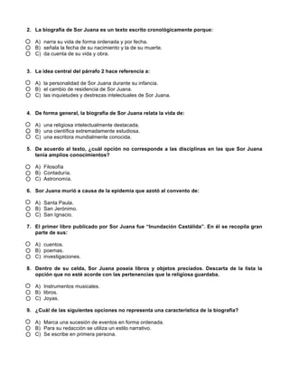 2. La biografía de Sor Juana es un texto escrito cronológicamente porque:
A) narra su vida de forma ordenada y por fecha.
B) señala la fecha de su nacimiento y la de su muerte.
C) da cuenta de su vida y obra.
3. La idea central del párrafo 2 hace referencia a:
A) la personalidad de Sor Juana durante su infancia.
B) el cambio de residencia de Sor Juana.
C) las inquietudes y destrezas intelectuales de Sor Juana.
4. De forma general, la biografía de Sor Juana relata la vida de:
A) una religiosa intelectualmente destacada.
B) una científica extremadamente estudiosa.
C) una escritora mundialmente conocida.
5. De acuerdo al texto, ¿cuál opción no corresponde a las disciplinas en las que Sor Juana
tenía amplios conocimientos?
A) Filosofía
B) Contaduría.
C) Astronomía.
6. Sor Juana murió a causa de la epidemia que azotó al convento de:
A) Santa Paula.
B) San Jerónimo.
C) San Ignacio.
7. El primer libro publicado por Sor Juana fue “Inundación Castálida”. En él se recopila gran
parte de sus:
A) cuentos.
B) poemas.
C) investigaciones.
8. Dentro de su celda, Sor Juana poseía libros y objetos preciados. Descarta de la lista la
opción que no esté acorde con las pertenencias que la religiosa guardaba.
A) Instrumentos musicales.
B) libros.
C) Joyas.
9. ¿Cuál de las siguientes opciones no representa una característica de la biografía?
A) Marca una sucesión de eventos en forma ordenada.
B) Para su redacción se utiliza un estilo narrativo.
C) Se escribe en primera persona.
 
