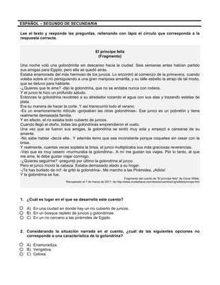 ESPAÑOL – SEGUNDO DE SECUNDARIA
Lee el texto y responde las preguntas, rellenando con lápiz el círculo que corresponda a la
respuesta correcta.
El príncipe feliz
(Fragmento)
Una noche voló una golondrinita sin descanso hacia la ciudad. Seis semanas antes habían partido
sus amigas para Egipto; pero ella se quedó atrás.
Estaba enamorada del más hermoso de los juncos. Lo encontró al comienzo de la primavera, cuando
volaba sobre el río persiguiendo a una gran mariposa amarilla, y su talle esbelto la atrajo de tal modo,
que se detuvo para hablarle.
-¿Quieres que te ame? -dijo la golondrina, que no se andaba nunca con rodeos.
Y el junco le hizo un profundo saludo.
Entonces la golondrina revoloteó a su alrededor rozando el agua con sus alas y trazando estelas de
plata.
Era su manera de hacer la corte. Y así transcurrió todo el verano.
-Es un enamoramiento ridículo -gorjeaban las otras golondrinas-. Ese junco es un pobretón y tiene
realmente demasiada familia.
Y en efecto, el río estaba todo cubierto de juncos.
Cuando llegó el otoño, todas las golondrinas emprendieron el vuelo.
Una vez que se fueron sus amigas, la golondrina se sintió muy sola y empezó a cansarse de su
amante.
-No sabe hablar -decía ella-. Y además temo que sea inconstante porque coquetea sin cesar con la
brisa.
Y realmente, cuantas veces soplaba la brisa, el junco multiplicaba sus más graciosas reverencias.
-Veo que es muy casero -murmuraba la golondrina-. A mí me gustan los viajes. Por lo tanto, al que
me ame, le debe gustar viajar conmigo.
-¿Quieres seguirme? -preguntó por último la golondrina al junco.
Pero el junco movió la cabeza. Estaba demasiado atado a su hogar.
-¡Te has burlado de mí! -le gritó la golondrina-. Me marcho a las Pirámides. ¡Adiós!
Y la golondrina se fue.
Fragmento del cuento de “El príncipe feliz” de Oscar Wilde.
Recuperado el 7 de marzo de 2011, de http://www.ciudadseva.com/textos/cuentos/ing/wilde/principe.htm
1. ¿Cuál es lugar en el que se desarrolla este cuento?
A) En una ciudad en donde hay un río cubierto de juncos.
B) En un bosque repleto de juncos y golondrinas.
C) En un río cercano a las pirámides de Egipto.
2. Considerando la situación narrada en el cuento, ¿cuál de las siguientes opciones no
corresponde a una característica de la golondrina?
A) Enamoradiza.
B) Vengativa.
C) Celosa.
 