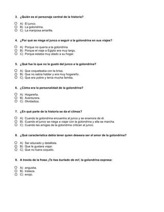 3. ¿Quién es el personaje central de la historia?
A) El junco.
B) La golondrina.
C) La mariposa amarilla.
4. ¿Por qué se niega el junco a seguir a la golondrina en sus viajes?
A) Porque no quería a la golondrina
B) Porque el viaje a Egipto era muy largo.
C) Porque estaba muy atado a su hogar.
5. ¿Qué fue lo que no le gustó del junco a la golondrina?
A) Que coqueteaba con la brisa.
B) Que no sabía hablar y era muy hogareño.
C) Que era pobre y tenía mucha familia.
6. ¿Cómo era la personalidad de la golondrina?
A) Hogareña.
B) Aventurera.
C) Olvidadiza.
7. ¿En qué parte de la historia se da el clímax?
A) Cuando la golondrina encuentra al junco y se enamora de él.
B) Cuando el junco se niega a viajar con la golondrina y ella se marcha.
C) Cuando las amigas de la golondrina critican al junco.
8. ¿Qué característica debía tener quien deseara ser el amor de la golondrina?
A) Ser educado y detallista.
B) Que le gustara viajar.
C) Que no fuera coqueto.
9. A través de la frase ¡Te has burlado de mí!, la golondrina expresa:
A) angustia.
B) tristeza.
C) enojo.
 