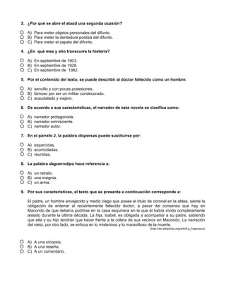 3. ¿Por qué se abre el ataúd una segunda ocasión?
A) Para meter objetos personales del difunto.
B) Para meter la dentadura postiza del difunto.
C) Para meter el zapato del difunto.
4. ¿En qué mes y año transcurre la historia?
A) En septiembre de 1903.
B) En septiembre de 1928.
C) En septiembre de 1982.
5. Por el contenido del texto, se puede describir al doctor fallecido como un hombre:
A) sencillo y con pocas posesiones.
B) famoso por ser un militar condecorado.
C) acaudalado y viajero.
6. De acuerdo a sus características, el narrador de esta novela se clasifica como:
A) narrador protagonista.
B) narrador omnisciente.
C) narrador autor.
7. En el párrafo 2, la palabra dispersas puede sustituirse por:
A) esparcidas.
B) acomodadas.
C) reunidas.
8. La palabra daguerrotipo hace referencia a:
A) un retrato.
B) una insignia.
C) un arma.
9. Por sus características, el texto que se presenta a continuación corresponde a:
El padre, un hombre envejecido y medio ciego que posee el título de coronel en la aldea, siente la
obligación de enterrar al recientemente fallecido doctor, a pesar del consenso que hay en
Macondo de que debería pudrirse en la casa esquinera en la que él había vivido completamente
aislado durante la última década. La hija, Isabel, es obligada a acompañar a su padre, sabiendo
que ella y su hijo tendrán que hacer frente a la cólera de sus vecinos en Macondo. La narración
del nieto, por otro lado, se enfoca en lo misterioso y lo maravilloso de la muerte.
(http://es.wikipedia.org/wiki/La_hojarasca)
A) A una sinopsis.
B) A una reseña.
C) A un comentario.
 