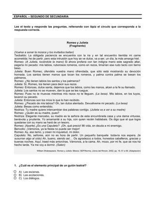 ESPAÑOL – SEGUNDO DE SECUNDARIA
Lee el texto y responde las preguntas, rellenando con lápiz el círculo que corresponda a la
respuesta correcta.
Romeo y Julieta
(Fragmento)
(Vuelve a sonar la música y los invitados bailan)
Teobaldo: La obligada paciencia se encuentra con la ira y en tal encuentro tiembla mi carne
acometida; he de partir, pero esta intrusión que hoy se ve dulce, va a ser, un día, la más amarga hiel.
Romeo: (A Julieta, tocándole la mano) Si ahora profana con tan indigna mano este sagrado altar,
pagaría mi pecado: mis labios, ruborosos romeros, como en rezos, limarían ese rudo tacto con tierno
beso.
Julieta: Buen Romeo, ofendéis vuestra mano ofrendada, que sólo está mostrando su devoción
honrada. Los santos tienen manos que tocan los romeros, y palma contra palma se besan los
palmeros.
Romeo: ¿No tienen labios los santos y los palmeros?
Julieta: Sí, Romeo, los tienen para decir sus rezos.
Romeo: Entonces, dulce santa, dejemos que los labios, como las manos, alcen a la fe su llamado.
Julieta: Los santos no se mueven, dan lo que se les ruegue.
Romeo: Pues no te muevas mientras mis rezos no te lleguen. (La besa). Mis labios, en los tuyos,
lavaron su pecado.
Julieta: Entonces son los míos lo que lo han recibido.
Romeo: ¿Pecado de mis labios? Oh, tan dulce atentado. Devuélveme mi pecado. (La besa)
Julieta: Besas como entendido.
Nodriza: Tu madre quiere intercambiar dos palabras contigo. (Julieta va a ver a su madre)
Romeo: ¿Quién es su madre, pues?
Nodriza: Elegante mancebo, su madre es la señora de esta encumbrada casa y una dama virtuosa,
benévola y prudente. Yo amamanté a su hija, con quien recién hablabais. Os digo que el que logre
quedarse con su mano se hará de un tesoro.
Romeo: (Aparte) ¿Es una Capuleto? ¡Oh, qué precio! Mi vida, en deuda a mi enemigo.
Benvolio: ¡Vámonos, ya la fiesta no puede ser mejor!
Romeo: Ay, eso temo, y creen mi inquietud, mi dolor.
Capuleto: No, señores, aún no es hora de partir. Un pequeño banquete todavía nos espera. (le
susurran algo al oído) Ah, bueno, siendo así… Os agradezco a todos, honestos caballeros, gracias y
buenas noches. Aquí, traed más antorchas. Vámonos, a la cama. Ah, mozo, por mi fe, que se nos ha
hecho tarde. Ya me voy a dormir. (Salen)
William Shakespeare. Romeo y Julieta. México: SEP/Norma, Libros del Rincón, 2002, pp. 19, 51 a 59. (Adaptación)
1. ¿Cuál es el elemento principal de un guión teatral?
A) Las escenas.
B) Las acotaciones.
C) Los diálogos.
 