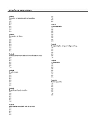SECCIÓN DE RESPUESTAS
Texto 1.
Animales vertebrados e invertebrados.
1. C
2. B
3. C
4. A
5. B
6. C
7. A
8. A
Texto 2.
En nombre de Boby.
1. C
2. B
3. B
4. B
5. C
6. C
7. A
8. B
9. A
Texto 3.
Declaración Universal de los Derechos Humanos.
1. C
2. A
3. A
4. C
5. B
6. B
7. A
Texto 4.
El gato negro.
1. B
2. A
3. C
4. C
5. B
6. C
7. A
8. B
Texto 5.
Creando un huerto escolar.
1. C
2. A
3. B
4. A
5. B
6. A
7. B
Texto 6.
Biografía de Sor Juana Inés de la Cruz.
1. A
2. A
3 C
4. A
5. B
6. A
7. B
8. C
9. C
Texto 7.
El príncipe Feliz.
1. A
2. B
3 B
4. C
5. B
6. B
7. B
8. B
9. C
Texto 8.
El español y las lenguas indígenas hoy.
1. B
2. C
3. C
4. B
5. A
6. B
7. B
Texto 9.
La Hojarasca.
1. B
2. A
3. C
4. B
5. A
6. A
7. A
8. A
9. A
Texto 10.
Romeo y Julieta.
1. C
2. B
3. C
4. C
5. B
6. C
7. A
8. B
 
