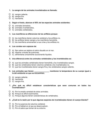 1. La sangre de los animales invertebrados es llamada:
A) sangre caliente.
B) sangre fría.
C) hemolinfa.
2. Según el texto, abarcan el 95% de las especies animales existentes:
A) animales terrestres.
B) animales invertebrados.
C) animales vertebrados.
3. Los mamíferos se diferencian de los anfibios porque:
A) los mamíferos tienen columna vertebral y los anfibios no.
B) los anfibios tienen sangre y los mamíferos hemolinfa.
C) los mamíferos amamantan a sus crías y los anfibios no.
4. Los corales son capaces de:
A) fijar sobre sus tejidos el calcio disuelto en el mar.
B) respirar a través de pulmones.
C) alimentarse únicamente succionando líquidos.
5. Una diferencia entre los animales vertebrados y los invertebrados es:
A) que los animales vertebrados tienen hemolinfa y los invertebrados sangre.
B) que los vertebrados tienen columna vertebral y los invertebrados no.
C) que los invertebrados tienen sangre fría y los vertebrados sangre caliente.
6. Los animales que tienen _______________ mantienen la temperatura de su cuerpo igual a
la del ambiente en que se encuentran.
A) sangre caliente.
B) hemolinfa.
C) sangre fría.
7. ¿Por qué es difícil establecer características que sean comunes en todos los
invertebrados?
A) Por la amplia variedad de estos animales.
B) Porque es difícil examinarlos.
C) Porque algunos tienen características de vertebrados.
8. ¿Cuál es la razón por la que algunas especies de invertebrados tienen el cuerpo blando?
A) Por la ausencia de columna vertebral.
B) Por el hábitat en el que se desenvuelven.
C) Por el calcio que toman de su entorno.
 