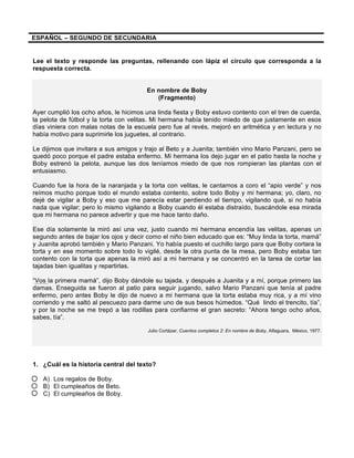 ESPAÑOL – SEGUNDO DE SECUNDARIA
Lee el texto y responde las preguntas, rellenando con lápiz el círculo que corresponda a la
respuesta correcta.
En nombre de Boby
(Fragmento)
Ayer cumplió los ocho años, le hicimos una linda fiesta y Boby estuvo contento con el tren de cuerda,
la pelota de fútbol y la torta con velitas. Mi hermana había tenido miedo de que justamente en esos
días viniera con malas notas de la escuela pero fue al revés, mejoró en aritmética y en lectura y no
había motivo para suprimirle los juguetes, al contrario.
Le dijimos que invitara a sus amigos y trajo al Beto y a Juanita; también vino Mario Panzani, pero se
quedó poco porque el padre estaba enfermo. Mi hermana los dejo jugar en el patio hasta la noche y
Boby estrenó la pelota, aunque las dos teníamos miedo de que nos rompieran las plantas con el
entusiasmo.
Cuando fue la hora de la naranjada y la torta con velitas, le cantamos a coro el “apio verde” y nos
reímos mucho porque todo el mundo estaba contento, sobre todo Boby y mi hermana; yo, claro, no
dejé de vigilar a Boby y eso que me parecía estar perdiendo el tiempo, vigilando qué, si no había
nada que vigilar; pero lo mismo vigilando a Boby cuando él estaba distraído, buscándole esa mirada
que mi hermana no parece advertir y que me hace tanto daño.
Ese día solamente la miró así una vez, justo cuando mi hermana encendía las velitas, apenas un
segundo antes de bajar los ojos y decir como el niño bien educado que es: “Muy linda la torta, mamá”
y Juanita aprobó también y Mario Panzani. Yo había puesto el cuchillo largo para que Boby cortara la
torta y en ese momento sobre todo lo vigilé, desde la otra punta de la mesa, pero Boby estaba tan
contento con la torta que apenas la miró así a mi hermana y se concentró en la tarea de cortar las
tajadas bien igualitas y repartirlas.
“Vos la primera mamá”, dijo Boby dándole su tajada, y después a Juanita y a mí, porque primero las
damas. Enseguida se fueron al patio para seguir jugando, salvo Mario Panzani que tenía al padre
enfermo, pero antes Boby le dijo de nuevo a mi hermana que la torta estaba muy rica, y a mí vino
corriendo y me saltó al pescuezo para darme uno de sus besos húmedos. “Qué lindo el trencito, tía”,
y por la noche se me trepó a las rodillas para confiarme el gran secreto: “Ahora tengo ocho años,
sabes, tía”.
Julio Cortázar, Cuentos completos 2: En nombre de Boby, Alfaguara, México, 1977.
1. ¿Cuál es la historia central del texto?
A) Los regalos de Boby.
B) El cumpleaños de Beto.
C) El cumpleaños de Boby.
 