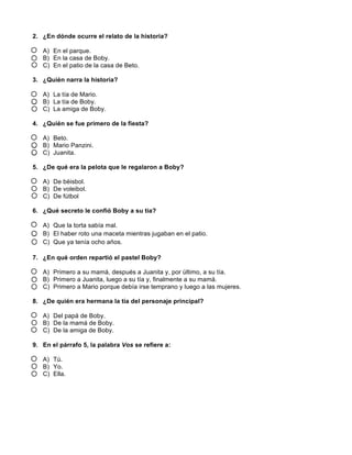 2. ¿En dónde ocurre el relato de la historia?
A) En el parque.
B) En la casa de Boby.
C) En el patio de la casa de Beto.
3. ¿Quién narra la historia?
A) La tía de Mario.
B) La tía de Boby.
C) La amiga de Boby.
4. ¿Quién se fue primero de la fiesta?
A) Beto.
B) Mario Panzini.
C) Juanita.
5. ¿De qué era la pelota que le regalaron a Boby?
A) De béisbol.
B) De voleibol.
C) De fútbol
6. ¿Qué secreto le confió Boby a su tía?
A) Que la torta sabía mal.
B) El haber roto una maceta mientras jugaban en el patio.
C) Que ya tenía ocho años.
7. ¿En qué orden repartió el pastel Boby?
A) Primero a su mamá, después a Juanita y, por último, a su tía.
B) Primero a Juanita, luego a su tía y, finalmente a su mamá.
C) Primero a Mario porque debía irse temprano y luego a las mujeres.
8. ¿De quién era hermana la tía del personaje principal?
A) Del papá de Boby.
B) De la mamá de Boby.
C) De la amiga de Boby.
9. En el párrafo 5, la palabra Vos se refiere a:
A) Tú.
B) Yo.
C) Ella.
 