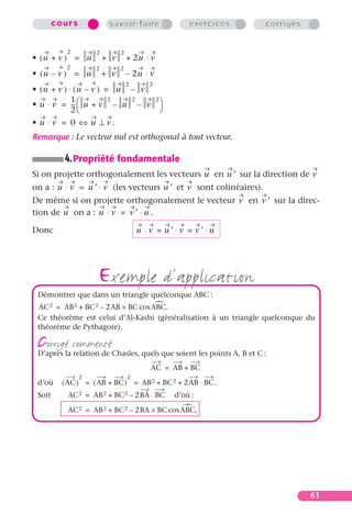 cours            savoir-faire             exercices            corrigés


           2        2         2
• (u + v ) = u          + v       + 2u ⋅ v
           2        2         2
• (u – v ) = u          + v       – 2u ⋅ v
                                  2      2
• (u + v ) ⋅ (u – v ) = u – v
            1
• u ⋅ v = --  u + v – u – v 
                       2  2   2
             -
            2                 
• u ⋅v = 0 ⇔ u ⊥v.
Remarque : Le vecteur nul est orthogonal à tout vecteur.

          4. Propriété fondamentale
Si on projette orthogonalement les vecteurs u en u ′ sur la direction de v
on a : u ⋅ v = u ′ ⋅ v (les vecteurs u ′ et v sont colinéaires).
De même si on projette orthogonalement le vecteur v en v ′ sur la direc-
tion de u on a : u ⋅ v = v ′ ⋅ u .

Donc                                  u ⋅v = u′⋅v = v′⋅u




                    exemple d’application
 Démontrer que dans un triangle quelconque ABC :
 AC 2 = AB 2 + BC 2 – 2AB × BC cos ABC.
 Ce théorème est celui d’Al-Kashi (généralisation à un triangle quelconque du
 théorème de Pythagore).

 corrigé commenté
 D’après la relation de Chasles, quels que soient les points A, B et C :
                                         AC = AB + BC
                2                 2
 d’où     ( AC ) = ( AB + BC ) = AB 2 + BC 2 + 2AB ⋅ BC.
 Soit      AC 2 = AB 2 + BC 2 – 2BA ⋅ BC      d’où :

           AC 2 = AB 2 + BC 2 – 2BA × BC cos ABC.




                                                                                  61
 