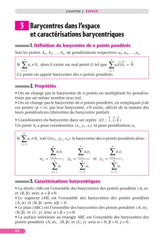CHAPITRE 2 ESPACE




      3 Barycentres dans l’espace
        et caractérisations barycentriques
             1. Déﬁnition du barycentre de n points pondérés
Soit les points A 1, A 2, …, A n de pondérations respectives a 1, a 2, …, a n .
       n                                                                                  n

 Si   ∑
      i=1
            a i ≠ 0, alors il existe un seul point G tel que                            ∑ a GA
                                                                                        i=1
                                                                                                 i         i   = 0.

 Ce point est appelé barycentre des n points pondérés.


             2. Propriétés
• On ne change pas le barycentre de n points en multipliant les pondéra-
tions par un même nombre non nul.
• On ne change pas le barycentre de n points pondérés, en remplaçant p de
ces points ( p n ) par leur barycentre, s’il existe, affecté de la somme des
leurs pondérations (théorème du barycentre partiel).
• Coordonnées du barycentre dans un repère ( O ; i , j , k )
Un point Ai a pour coordonnées ( x i , y i , z i ) et pour pondération ai.
       n

 Si   ∑ a ≠ 0, soit G(x
      i=1
             i                  G,   y G , z G) le barycentre des n points pondérés alors :
                            n                            n                                 n

                          ∑
                          i=1
                                  ai xi                ∑       ai yi
                                                                                    i=1
                                                                                         ∑a z        i i
                                                       i=1
                   xG =   ------------------,
                                n
                                                yG =   -----------------
                                                             n
                                                                       -   et z G = -----------------
                                                                                          n
                                                                                                    -,

                            ∑a
                            i=1
                                       i                 ∑a         i                      ∑a
                                                                                           i=1
                                                                                                      i
                                                         i=1


             3. Caractérisations barycentriques
• La droite (AB) est l’ensemble des barycentres des points pondérés ( A, α )
et ( B, β ) avec α + β ≠ 0.
• Le segment [AB] est l’ensemble des barycentres des points pondérés
( A, α ) et ( B, β ) avec αβ 0.
• Le plan (ABC) est l’ensemble des barycentres des points pondérés ( A, α ),
( B, β ) et ( C, γ ) avec α + β + γ ≠ 0.
• La surface intérieure au triangle ABC est l’ensemble des barycentres des
points pondérés ( A, α ), ( B, β ) et ( C, γ ) avec α > 0, β > 0, γ > 0.

64
 