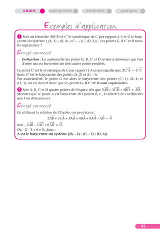 cours               savoir-faire                exercices                  corrigés



                    exemples d’application
³ Soit un tétraèdre ABCD et C′ le symétrique de C par rapport à A et G le bary-
centre du système { ( A, 2 ) ; ( B, 4 ) ; (C ; – 1) ; ( D, 3 ) } . Les points G, B C′ et D sont-
ils coplanaires ?

corrigé commenté
   Indication : La coplanéarité des points G, B, C′ et D revient à démontrer que l’un
   d’entre eux est barycentre des trois autres points pondérés.
Le point C′ est le symétrique de C par rapport à A ce qui signiﬁe que 2C′A = C′C
donc C′ est le barycentre des points (A, 2) et (C, –1).
Par associativité, le point G est alors le barycentre des points (C′, 1), (B, 4) et
(D, 3), on en déduit donc que les points G, B C′ et D sont coplanaires.
· Soit A, B, C et D quatre points de l’espace tels que 2AB + 3CD + 4BD = AD.
Montrer que le point A est barycentre des points B, C, D affectés de coefﬁcients
que l’on déterminera.

corrigé commenté
En utilisant la relation de Chasles, on peut écrire :
                       2AB + 3CA + 3AD + 4BA + 4AD – AD = 0
soit – 2AB – 3AC + 6AD = 0 .
Or, –2 – 3 + 6 ≠ 0, donc :
A est le barycentre du système {(B, –2) ; (C, –3) ; (D, 6)}.




                                                                                              65
 