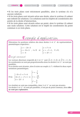cours              savoir-faire              exercices                  corrigés


• Si les trois plans sont strictement parallèles, alors le système (S) n’a
aucune solution.
• Si les trois plans sont sécants selon une droite, alors le système (S) admet
une inﬁnité de solutions. Ces solutions sont les triplets de coordonnées des
points de la droite d’intersection.
• Si les trois plans sont sécants selon un point, alors le système (S) admet
une seule solution. Cette solution est le triplet de coordonnées du point
commun à ces trois plans.




                    exemple d’application
 Déterminer les positions relatives des deux droites          et   ′ de représentations
 paramétriques respectives :
                   x = – 2t + 3                  x = t′ + 4
                                                
                   y = 3t + 5 , t ∈        et    y = – t′ + 1 , t′ ∈   .
                                                
                  z = 4                          z = 2t′ – 1

 corrigé commenté
 Les vecteurs directeurs respectifs de et ′ sont u (– 2 ; 3 ; 0) et u ′(1 ; –1 ; 2) ;
 les coordonnées ne sont pas proportionnelles donc les droites et ′ ne sont pas
 parallèles.
 Si ces droites sont sécantes, alors il existe un couple ( t, t′ ) vériﬁant les deux repré-
 sentations paramétriques.
                                       7
                               t = – --4
                                         -
          – 2t + 3 = t′ + 4  
                                      13
 D’où  3t + 5 = – t′ + 1 ⇔  t = – ------ .
                                       6
          4 = 2t′ – 1               5
                               t ′ = --
                                       -
                                     2
 Les résultats ne sont pas compatibles, donc et ′ ne sont pas sécantes.
 Les droites et ′ ne sont pas parallèles, n’ont pas de point commun, donc elles
 ne sont pas coplanaires.




                                                                                         67
 