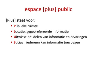 espace [plus] public
[Plus] staat voor:
     Publieke ruimte
     Locatie: gegeorefereerde informatie
     Uitwisselen: delen van informatie en ervaringen
     Sociaal: iedereen kan informatie toevoegen
 