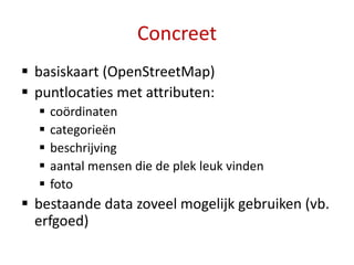 Concreet
 basiskaart (OpenStreetMap)
 puntlocaties met attributen:
     coördinaten
     categorieën
     beschrijving
     aantal mensen die de plek leuk vinden
     foto
 bestaande data zoveel mogelijk gebruiken (vb.
  erfgoed)
 