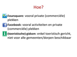 Hoe?
• Foursquare: vooral private (commerciële)
  plekken
• Facebook: vooral activiteiten en private
  (commerciële) plekken
• (toeristische) gidsen: enkel toeristisch gericht,
  niet voor alle gemeenten/dorpen beschikbaar
 
