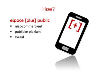 Hoe?
espace [plus] public
 niet-commercieel
 publieke plekken
 lokaal
 