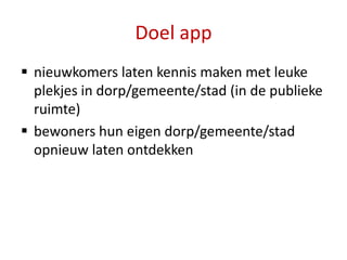 Doel app
 nieuwkomers laten kennis maken met leuke
  plekjes in dorp/gemeente/stad (in de publieke
  ruimte)
 bewoners hun eigen dorp/gemeente/stad
  opnieuw laten ontdekken
 