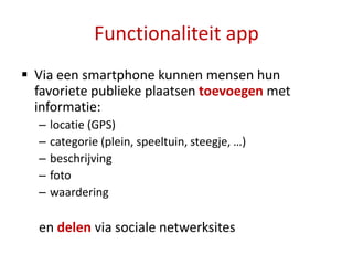 Functionaliteit app
 Via een smartphone kunnen mensen hun
  favoriete publieke plaatsen toevoegen met
  informatie:
  –   locatie (GPS)
  –   categorie (plein, speeltuin, steegje, …)
  –   beschrijving
  –   foto
  –   waardering

  en delen via sociale netwerksites
 