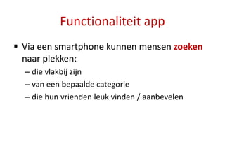 Functionaliteit app
 Via een smartphone kunnen mensen zoeken
  naar plekken:
  – die vlakbij zijn
  – van een bepaalde categorie
  – die hun vrienden leuk vinden / aanbevelen
 