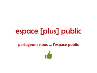 espace [plus] public
partageons nous … l’espace public
 
