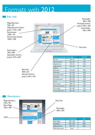 Formats web 2012
   Sites web
                                                                                              Rectangle :
                                                                                               300 x 250
    Méga-Bannière :                                                                     Rectangle Extend :
    728 x 90                                                                           jusqu’à 300 x 500
    Méga-Bannière Extend :                                                                   Grand Angle :
    jusqu’ à 728 x 300                                                                         300 x 600
    Panoramique
    1000 x 90
    Panoramique Extend
    1000 x 300



                                                                                          Pack Site
    Skyscrapers :
    160 x 600
    Skyscrapers Extend :
    Jusqu’à 320 x 600                          Formats autorisés sur les sites               Gif / Flash
                                               Bannière                 468 x 60               20Ko
                                               Bannière Extend          468 x 240              35Ko
                                               Méga-Bannière            728 x 90               25Ko
                                               Méga-Bannière            728 x 300              45Ko
                                               Extend
                           Bannière :          Skyscraper               120 x 600              25Ko
                           468 x 60            Skyscraper               160 x 600              25Ko
                           Bannière Extend :   Skyscraper Extend        340 x 600              45Ko
                           jusqu’à 468 x 240   Rectangle                300 x 250              25Ko
                                               Rectangle Extend         300 x 500              45Ko
                                               Carré                    250 x 250              25Ko
                                               Panoramique              1000 x 90              45Ko
                                               Panoramique Extend      1000 x 300              55Ko
                                               Grand Angle              300 x 600              45Ko
                                               Grand Angle Extend       600 x 600              55Ko



    Newsletters
Méga-bannière :                                   Pack Site
728 x 90 /
Maxi-Méga
728 x 180                                          Rectangle :
                                                   300 x 250


Publi
                                               Formats autorisés sur les newsletters            Gif
                                               Maxi-Méga               728 x 180              30ko
                                               Rectangle               300 x 250              30Ko
                                               Méga-bannière           728 x 90               30Ko
                                               Publi-information         Texte                   -
 