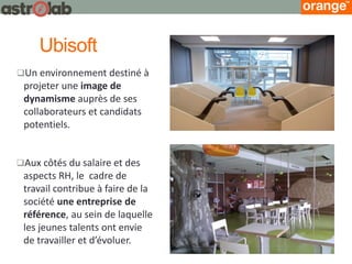 Ubisoft 
Aux côtés du salaire et des aspects RH, le cadre de travail contribue à faire de la société une entreprise de référence, au sein de laquelle les jeunes talents ont envie de travailler et d’évoluer. 
Un environnement destiné à projeter une image de dynamisme auprès de ses collaborateurs et candidats potentiels.  
